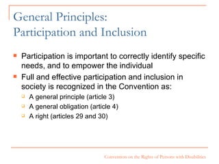 General Principles: Participation and Inclusion Participation is important to correctly identify specific needs, and to empower the individual Full and effective participation and inclusion in society is recognized in the Convention as: A general principle (article 3) A general obligation (article 4) A right (articles 29 and 30) 