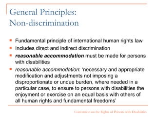 General Principles:  Non-discrimination Fundamental principle of international human rights law Includes direct and indirect discrimination reasonable accommodation   must be made for persons with disabilities  reasonable accommodation : ‘necessary and appropriate modification and adjustments not imposing a disproportionate or undue burden, where needed in a particular case, to ensure to persons with disabilities the enjoyment or exercise on an equal basis with others of all human rights and fundamental freedoms’ 