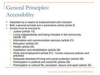 General Principles:  Accessibility Important as a means to empowerment and inclusion Both a general principle and a stand-alone article (article 9) Access must be ensured to: Justice (article 13) Living independently and being included in the community  (article 19) Information and communication services (article 21) Education (article 24) Health (article 25) Habilitation and rehabilitation (article 26) Work and employment (article 27) - human resource policies and practices Adequate standard of living and social protection (article 28) Participation in political and social life (article 29) Participation in cultural life, recreation, leisure and sport (article 30) 