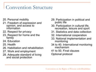 Convention Structure 29. Participation in political and public life 30. Participation in cultural life, recreation, leisure and sport 31. Statistics and data collection 32. International cooperation 33. National implementation and monitoring 34 to 40. International monitoring mechanism 41 to 50. Final clauses Optional protocol 20. Personal mobility 21. Freedom of expression and  opinion, and access to information 22. Respect for privacy 23. Respect for home and the family 24. Education 25. Health 26. Habilitation and rehabilitation 27. Work and employment 28. Adequate standard of living and social protection  