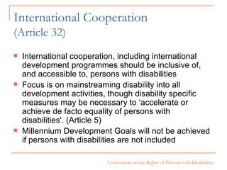 International Cooperation  (Article 32) International cooperation, including international development programmes should be inclusive of, and accessible to, persons with disabilities Focus is on mainstreaming disability into all development activities, though disability specific measures may be necessary to ‘accelerate or achieve de facto equality of persons with disabilities'. (Article 5) Millennium Development Goals will not be achieved if persons with disabilities are not included 