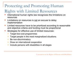 Protecting and Promoting Human Rights with Limited Resources International human rights law recognizes the limitations on resources Limitations on resources is  not  an excuse to delay implementation Limited resources have to be prioritized according to reasonable and objective criteria and funding must be proportional Strategies for effective use of limited resources:  Target low-cost programmes Target people in the most marginalized situations Be non-discriminatory Draw on international cooperation Include persons with disabilities in all stages 