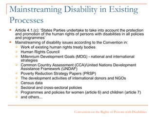 Mainstreaming Disability in Existing Processes Article 4.1.(c): ‘States Parties undertake to take into account the protection and promotion of the human rights of persons with disabilities in all policies and programmes’ Mainstreaming of disability issues according to the Convention in: Work of existing human rights treaty bodies Human Rights Council Millennium Development Goals (MDG) - national and international strategies Common Country Assessment (CCA)/United Nations Development Assistance Framework (UNDAF) Poverty Reduction Strategy Papers (PRSP) The development activities of international donors and NGOs Census data  Sectoral and cross-sectoral policies  Programmes and policies for women (article 6) and children (article 7)  and others... 