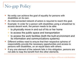 No-gap Policy No entity can achieve the goal of equality for persons with disabilities on its own.  An interconnected network of actors is required to reach this goal.  Example: In order for a person with disabilities using a wheelchair to access decent work, the person needs to be able: to physically move in and out of his or her home to access the public space and transportation to access the work facilities (both the built environment and its information and communications systems) Different entities need to ensure that their respective spheres of responsibility provide the necessary opportunities and access to persons with disabilities, on an equal basis with others.  If any one element of the network fails in this obligation, persons are not able to reap the benefit from the other elements.  