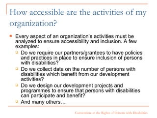 How accessible are the activities of my organization? Every aspect of an organization’s activities must be analyzed to ensure accessibility and inclusion. A few examples: Do we require our partners/grantees to have policies and practices in place to ensure inclusion of persons with disabilities? Do we collect data on the number of persons with disabilities which benefit from our development activities? Do we design our development projects and programmes to ensure that persons with disabilities can participate and benefit? And many others… 