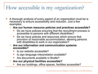 How accessible is my organization? A thorough analysis of every aspect of an organization must be is necessary to ensure accessibility and inclusion. Just a few examples: Are our human resource policies and practices accessible? Do we have policies ensuring that the recruitment process is accessible to persons with different disabilities? Do we have policies and resources which ensure that provision of  reasonable accommodation,  allowing persons with disabilities to work in our organization? Are our information and communication systems accessible?  Is our website accessible? Is sign language interpretation available? Are documents available in Braille?  Are our physical facilities accessible? Are our buildings, office spaces, facilities accessible?  