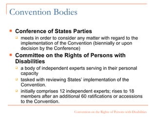 Convention Bodies Conference of States Parties meets in order to consider any matter with regard to the implementation of the Convention (biennially or upon decision by the Conference) Committee on the Rights of Persons with Disabilities   a body of independent experts serving in their personal capacity  tasked with reviewing States’ implementation of the Convention.   initially comprises 12 independent experts; rises to 18 members after an additional 60 ratifications or accessions to the Convention.  