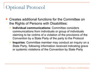 Optional Protocol Creates additional functions for the Committee on the Rights of Persons with Disabilities: Individual communications:  Committee considers communications from individuals or group of individuals claiming to be victims of a violation of the provisions of the Convention by a State Party of the party to the Protocol Inquiries : Committee member may conduct an inquiry on a State Party, following information received indicating grave or systemic violations of the Convention by State Party 