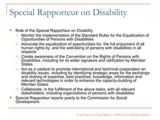 Special Rapporteur on Disability Role of the Special Rapporteur on Disability Monitor the implementation of the Standard Rules for the Equalization of Opportunities of Persons with Disabilities Advocate the equalization of opportunities for, the full enjoyment of all human rights by, and the well-being of persons with disabilities in all respects Create awareness of the Convention on the Rights of Persons with Disabilities, including for its wider signature and ratification by Member States Act as a catalyst to promote international and technical cooperation on disability issues, including by identifying strategic areas for the exchange and sharing of expertise, best practices, knowledge, information and relevant technologies in order to enhance the capacity-building of Member States Collaborate, in the fulfillment of the above tasks, with all relevant stakeholders, including organizations of persons with disabilities Special Rapporteur reports yearly to the Commission for Social Development. 