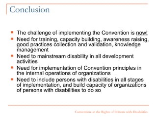 Conclusion The challenge of implementing the Convention is  now! Need for training, capacity building, awareness raising, good practices collection and validation, knowledge management Need to mainstream disability in all development activities Need for implementation of Convention principles in the internal operations of organizations Need to include persons with disabilities in all stages of implementation, and build capacity of organizations of persons with disabilities to do so 