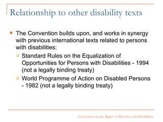Relationship to other disability texts The Convention builds upon, and works in synergy with previous international texts related to persons with disabilities: Standard Rules on the Equalization of  Opportunities for Persons with Disabilities - 1994 (not a legally binding treaty) World Programme of Action on Disabled Persons - 1982 (not a legally binding treaty) 