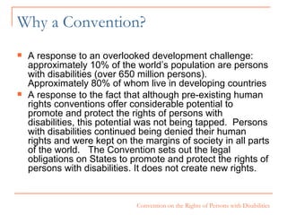 Why a Convention? A response to an overlooked development challenge: approximately 10% of the world’s population are persons with disabilities (over 650 million persons).  Approximately 80% of whom live in developing countries A response to the fact that  although pre-existing human rights conventions offer considerable potential to promote and protect the rights of persons with disabilities, this potential was not being tapped.  Persons with disabilities continued being denied their human rights and were kept on the margins of society in all parts of the world.   The Convention sets out the legal obligations on States to promote and protect the rights of persons with disabilities. It does not create new rights. 