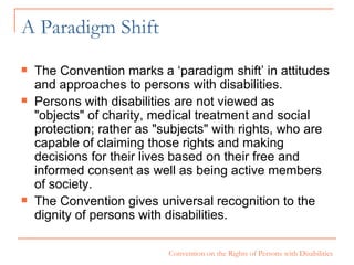 A Paradigm Shift The Convention marks a ‘paradigm shift’ in attitudes and approaches to persons with disabilities.  Persons with disabilities are not viewed as "objects" of charity, medical treatment and social protection; rather as "subjects" with rights, who are capable of claiming those rights and making decisions for their lives based on their free and informed consent as well as being active members of society.  The Convention gives universal recognition to the dignity of persons with disabilities.  