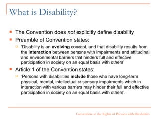 What is Disability? The Convention does  not  explicitly define disability Preamble of Convention states:  ‘ Disability is an  evolving  concept, and that disability results from the  interaction  between persons with impairments and attitudinal and environmental barriers that hinders full and effective participation in society on an equal basis with others’ Article 1 of the Convention states:  ‘ Persons with disabilities  include  those who have long-term physical, mental, intellectual or sensory impairments which in interaction with various barriers may hinder their full and effective participation in society on an equal basis with others’. 