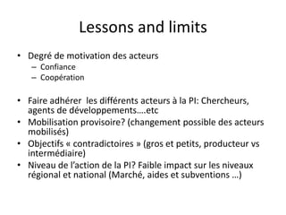 Lessons and limits 
• Degré de motivation des acteurs 
– Confiance 
– Coopération 
• Faire adhérer les différents acteurs à la PI: Chercheurs, 
agents de développements….etc 
• Mobilisation provisoire? (changement possible des acteurs 
mobilisés) 
• Objectifs « contradictoires » (gros et petits, producteur vs 
intermédiaire) 
• Niveau de l’action de la PI? Faible impact sur les niveaux 
régional et national (Marché, aides et subventions …) 
