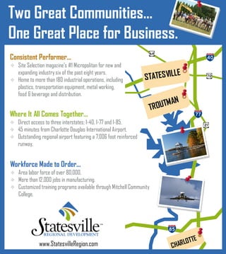 Two Great Communities…
One Great Place for Business.
Consistent Performer...
 Site Selection magazine’s #1 Micropolitan for new and
                                                                              LE
                                                                   STATES VIL
    expanding industry six of the past eight years.
 Home to more than 180 industrial operations, including
    plastics, transportation equipment, metal working,
    food & beverage and distribution.
                                                                           M   AN
                                                                      TROUT
Where It All Comes Together...
 Direct access to three interstates; I-40, I-77 and I-85.
 45 minutes from Charlotte Douglas International Airport.
 Outstanding regional airport featuring a 7,006 foot reinforced
    runway,


Workforce Made to Order...
 Area labor force of over 80,000,
 More than 12,000 jobs in manufacturing.
 Customized training programs available through Mitchell Community
    College.




                                                                                      LOTTE
               www.StatesvilleRegion.com                                       CHAR
 