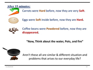 After 15 minutes:
Carrots were Hard before, now they are very Soft.
Eggs were Soft inside before, now they are Hard.
Coffee beans were Powdered before, now they are
disappeared.
“Now, Think about the water, Pots, and fire”
Aren’t these all are similar & different situation and
problems that arises to our everyday life?
11/18/2018 10
 