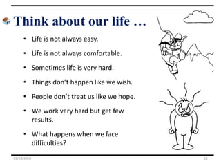 Think about our life …
• Life is not always easy.
• Life is not always comfortable.
• Sometimes life is very hard.
• Things don’t happen like we wish.
• People don’t treat us like we hope.
• We work very hard but get few
results.
• What happens when we face
difficulties?
11/18/2018 11
 