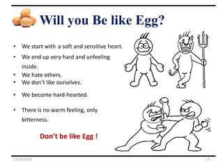 Will you Be like Egg?
• We start with a soft and sensitive heart.
• We end up very hard and unfeeling
inside.
• We hate others.
• We don’t like ourselves.
• We become hard-hearted.
• There is no warm feeling, only
bitterness.
Don’t be like Egg !
11/18/2018 13
 