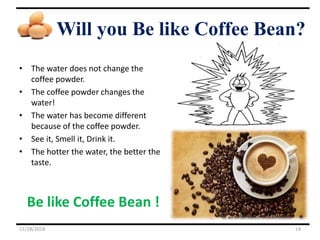 Will you Be like Coffee Bean?
• The water does not change the
coffee powder.
• The coffee powder changes the
water!
• The water has become different
because of the coffee powder.
• See it, Smell it, Drink it.
• The hotter the water, the better the
taste.
Be like Coffee Bean !
11/18/2018 14
 