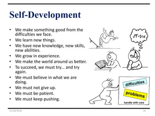 Self-Development
• We make something good from the
difficulties we face.
• We learn new things.
• We have new knowledge, new skills,
new abilities.
• We grow in experience.
• We make the world around us better.
• To succeed, we must try… and try
again.
• We must believe in what we are
doing.
• We must not give up.
• We must be patient.
• We must keep pushing.
11/18/2018 16
handle with care
 