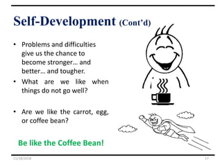 • Problems and difficulties
give us the chance to
become stronger… and
better… and tougher.
• What are we like when
things do not go well?
• Are we like the carrot, egg,
or coffee bean?
Be like the Coffee Bean!
11/18/2018 17
Self-Development (Cont’d)
 