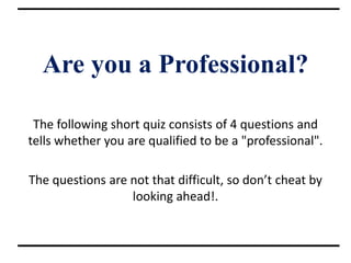Are you a Professional?
The following short quiz consists of 4 questions and
tells whether you are qualified to be a "professional".
The questions are not that difficult, so don’t cheat by
looking ahead!.
 