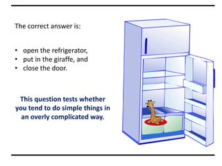 The correct answer is:
• open the refrigerator,
• put in the giraffe, and
• close the door.
This question tests whether
you tend to do simple things in
an overly complicated way.
 