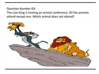 Question Number 03:
The Lion King is hosting an animal conference. All the animals
attend except one. Which animal does not attend?
 