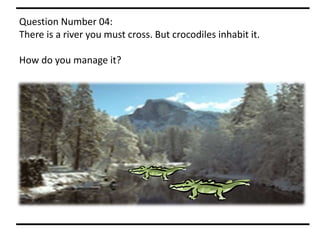 Question Number 04:
There is a river you must cross. But crocodiles inhabit it.
How do you manage it?
 
