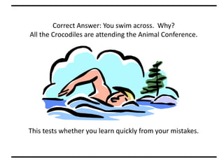 Correct Answer: You swim across. Why?
All the Crocodiles are attending the Animal Conference.
This tests whether you learn quickly from your mistakes.
 