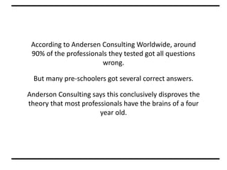 According to Andersen Consulting Worldwide, around
90% of the professionals they tested got all questions
wrong.
But many pre-schoolers got several correct answers.
Anderson Consulting says this conclusively disproves the
theory that most professionals have the brains of a four
year old.
 