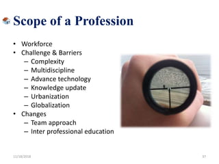 Scope of a Profession
• Workforce
• Challenge & Barriers
– Complexity
– Multidiscipline
– Advance technology
– Knowledge update
– Urbanization
– Globalization
• Changes
– Team approach
– Inter professional education
11/18/2018 37
 