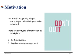 Motivation
The process of getting people
encouraged to let their goal to be
achieved.
There are two types of motivation at
workplace:
1. Self-motivation
2. Motivation my management
11/18/2018 39
 