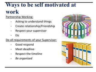 Ways to be self motivated at
work
Partnership Working:
- Asking to understand things
- Create relationship/Friendship
- Respect your supervisor
- Etc
Do all requirements of your Supervisor:
- Good respond
- Meet deadline
- Respect the timeline
- Be organized
 