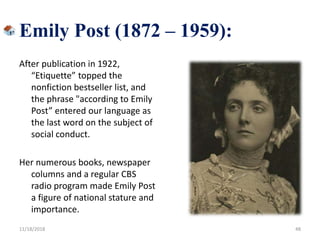 Emily Post (1872 – 1959):
After publication in 1922,
“Etiquette” topped the
nonfiction bestseller list, and
the phrase "according to Emily
Post” entered our language as
the last word on the subject of
social conduct.
Her numerous books, newspaper
columns and a regular CBS
radio program made Emily Post
a figure of national stature and
importance.
11/18/2018 48
 