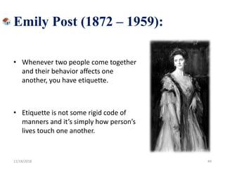 Emily Post (1872 – 1959):
• Whenever two people come together
and their behavior affects one
another, you have etiquette.
• Etiquette is not some rigid code of
manners and it’s simply how person’s
lives touch one another.
11/18/2018 49
 