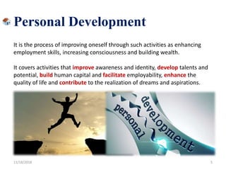 Personal Development
It is the process of improving oneself through such activities as enhancing
employment skills, increasing consciousness and building wealth.
It covers activities that improve awareness and identity, develop talents and
potential, build human capital and facilitate employability, enhance the
quality of life and contribute to the realization of dreams and aspirations.
11/18/2018 5
 