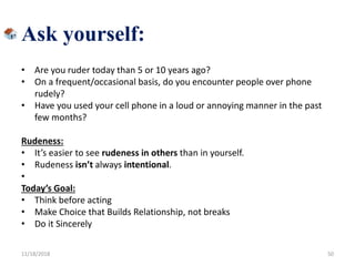 Ask yourself:
• Are you ruder today than 5 or 10 years ago?
• On a frequent/occasional basis, do you encounter people over phone
rudely?
• Have you used your cell phone in a loud or annoying manner in the past
few months?
Rudeness:
• It’s easier to see rudeness in others than in yourself.
• Rudeness isn’t always intentional.
•
Today’s Goal:
• Think before acting
• Make Choice that Builds Relationship, not breaks
• Do it Sincerely
11/18/2018 50
 