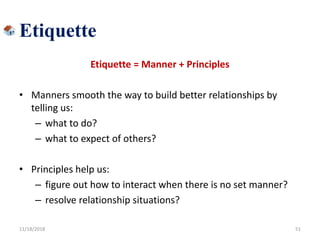 Etiquette
Etiquette = Manner + Principles
• Manners smooth the way to build better relationships by
telling us:
– what to do?
– what to expect of others?
• Principles help us:
– figure out how to interact when there is no set manner?
– resolve relationship situations?
11/18/2018 51
 