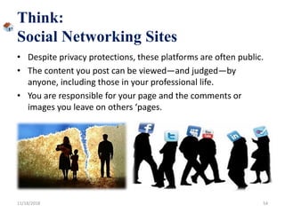 Think:
Social Networking Sites
• Despite privacy protections, these platforms are often public.
• The content you post can be viewed—and judged—by
anyone, including those in your professional life.
• You are responsible for your page and the comments or
images you leave on others ‘pages.
11/18/2018 54
 