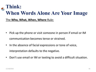 Think:
When Words Alone Are Your Image
The Who, What, When, Where Rule:
• Pick up the phone or visit someone in person if email or IM
communication becomes tense or strained.
• In the absence of facial expressions or tone of voice,
interpretation defaults to the negative.
• Don’t use email or IM or texting to avoid a difficult situation.
11/18/2018 56
 