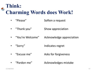 Think:
Charming Words does Work!
• “Please” Soften a request
• “Thank you” Show appreciation
• “You’re Welcome” Acknowledge appreciation
• “Sorry” Indicates regret
• “Excuse me” Asks for forgiveness
• “Pardon me” Acknowledges mistake
11/18/2018 57
 