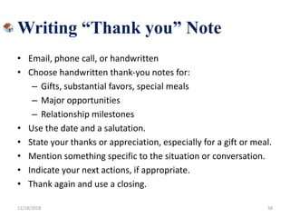• Email, phone call, or handwritten
• Choose handwritten thank-you notes for:
– Gifts, substantial favors, special meals
– Major opportunities
– Relationship milestones
• Use the date and a salutation.
• State your thanks or appreciation, especially for a gift or meal.
• Mention something specific to the situation or conversation.
• Indicate your next actions, if appropriate.
• Thank again and use a closing.
11/18/2018 58
Writing “Thank you” Note
 