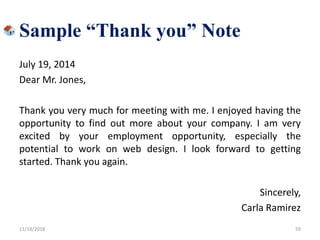 July 19, 2014
Dear Mr. Jones,
Thank you very much for meeting with me. I enjoyed having the
opportunity to find out more about your company. I am very
excited by your employment opportunity, especially the
potential to work on web design. I look forward to getting
started. Thank you again.
Sincerely,
Carla Ramirez
11/18/2018 59
Sample “Thank you” Note
 
