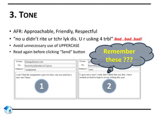 3. TONE
• AFR: Approachable, Friendly, Respectful
• “no u didn’t rite ur tchr lyk dis. U r uskng 4 trbl” Bad…bad..bad!
• Avoid unnecessary use of UPPERCASE
• Read again before clicking “Send” button Remember
these ???
1 2
 