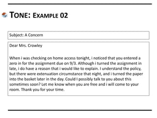 TONE: EXAMPLE 02
Dear Mrs. Crowley
When i was checking on home access tonight, i noticed that you entered a
zero in for the assignment due on 9/3. Although i turned the assignment in
late, i do have a reason that i would like to explain. I understand the policy,
but there were extenuation circumstance that night, and i turned the paper
into the basket later in the day. Could I possibly talk to you about this
sometimes soon? Let me know when you are free and i will come to your
room. Thank you for your time.
Subject: A Concern
 