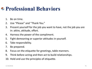 1. Be on time.
2. Use “Please” and “Thank You.”
3. Present yourself for the job you want to have, not the job you are
in: attire, attitude, effort.
4. Harness the power of the compliment.
5. Fight demeaning or superior attitudes in yourself.
6. Take responsibility.
7. Be prepared.
8. Focus on the etiquette for greetings, table manners.
9. Think before acting and then act to build relationships.
10. Hold and use the principles of etiquette.
11/18/2018 76
Professional Behaviors
 