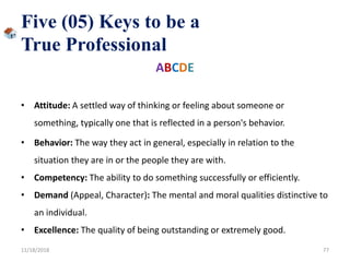 Five (05) Keys to be a
True Professional
ABCDE
• Attitude: A settled way of thinking or feeling about someone or
something, typically one that is reflected in a person's behavior.
• Behavior: The way they act in general, especially in relation to the
situation they are in or the people they are with.
• Competency: The ability to do something successfully or efficiently.
• Demand (Appeal, Character): The mental and moral qualities distinctive to
an individual.
• Excellence: The quality of being outstanding or extremely good.
11/18/2018 77
 