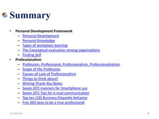 Summary
• Personal Development Framework
– Personal Development
– Personal Knowledge
– Types of workplace learning
– The Conceptual evaluation among organizations
– Finding Self
• Professionalism
– Profession, Professional, Professionalism, Professionalization
– Scope of the Profession
– Causes of Lack of Professionalism
– Things to think about!
– Writing Thank-You Notes
– Seven (07) manners for Smartphone use
– Seven (07) Tips for e-mail communication
– Top ten (10) Business Etiquette behavior
– Five (05) keys to be a true professional
11/18/2018 78
 
